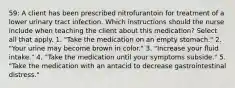 59: A client has been prescribed nitrofurantoin for treatment of a lower urinary tract infection. Which instructions should the nurse include when teaching the client about this medication? Select all that apply. 1. "Take the medication on an empty stomach." 2. "Your urine may become brown in color." 3. "Increase your fluid intake." 4. "Take the medication until your symptoms subside." 5. "Take the medication with an antacid to decrease gastrointestinal distress."