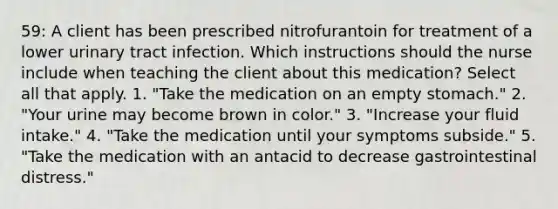 59: A client has been prescribed nitrofurantoin for treatment of a lower urinary tract infection. Which instructions should the nurse include when teaching the client about this medication? Select all that apply. 1. "Take the medication on an empty stomach." 2. "Your urine may become brown in color." 3. "Increase your fluid intake." 4. "Take the medication until your symptoms subside." 5. "Take the medication with an antacid to decrease gastrointestinal distress."