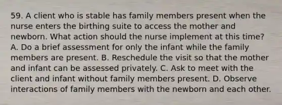 59. A client who is stable has family members present when the nurse enters the birthing suite to access the mother and newborn. What action should the nurse implement at this time? A. Do a brief assessment for only the infant while the family members are present. B. Reschedule the visit so that the mother and infant can be assessed privately. C. Ask to meet with the client and infant without family members present. D. Observe interactions of family members with the newborn and each other.