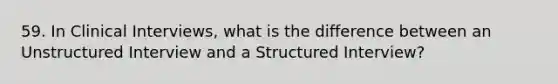 59. In Clinical Interviews, what is the difference between an Unstructured Interview and a Structured Interview?