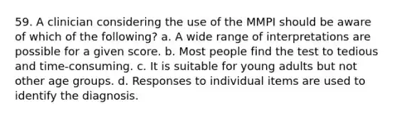 59. A clinician considering the use of the MMPI should be aware of which of the following? a. A wide range of interpretations are possible for a given score. b. Most people find the test to tedious and time-consuming. c. It is suitable for young adults but not other age groups. d. Responses to individual items are used to identify the diagnosis.