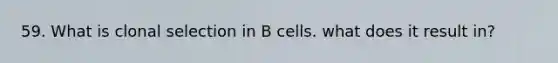 59. What is clonal selection in B cells. what does it result in?