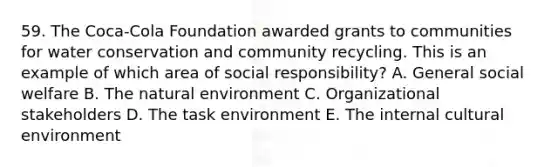 59. The Coca-Cola Foundation awarded grants to communities for water conservation and community recycling. This is an example of which area of social responsibility? A. General social welfare B. The natural environment C. Organizational stakeholders D. The task environment E. The internal cultural environment