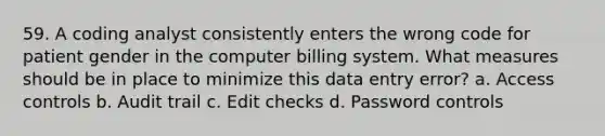 59. A coding analyst consistently enters the wrong code for patient gender in the computer billing system. What measures should be in place to minimize this data entry error? a. Access controls b. Audit trail c. Edit checks d. Password controls