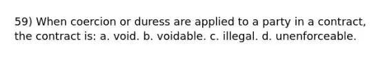 59) When coercion or duress are applied to a party in a contract, the contract is: a. void. b. voidable. c. illegal. d. unenforceable.