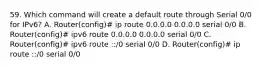 59. Which command will create a default route through Serial 0/0 for IPv6? A. Router(config)# ip route 0.0.0.0 0.0.0.0 serial 0/0 B. Router(config)# ipv6 route 0.0.0.0 0.0.0.0 serial 0/0 C. Router(config)# ipv6 route ::/0 serial 0/0 D. Router(config)# ip route ::/0 serial 0/0