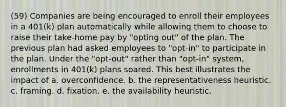 (59) Companies are being encouraged to enroll their employees in a 401(k) plan automatically while allowing them to choose to raise their take-home pay by "opting out" of the plan. The previous plan had asked employees to "opt-in" to participate in the plan. Under the "opt-out" rather than "opt-in" system, enrollments in 401(k) plans soared. This best illustrates the impact of a. overconfidence. b. the representativeness heuristic. c. framing. d. fixation. e. the availability heuristic.