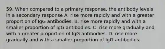 59. When compared to a primary response, the antibody levels in a secondary response A. rise more rapidly and with a greater proportion of IgG antibodies. B. rise more rapidly and with a smaller proportion of IgG antibodies. C. rise more gradually and with a greater proportion of IgG antibodies. D. rise more gradually and with a smaller proportion of IgG antibodies.