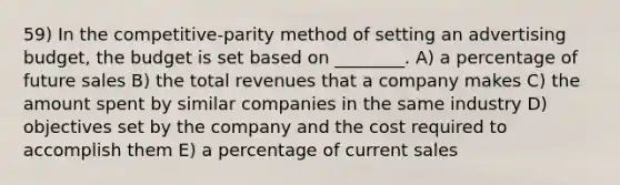 59) In the competitive-parity method of setting an advertising budget, the budget is set based on ________. A) a percentage of future sales B) the total revenues that a company makes C) the amount spent by similar companies in the same industry D) objectives set by the company and the cost required to accomplish them E) a percentage of current sales