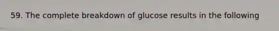 59. The complete breakdown of glucose results in the following