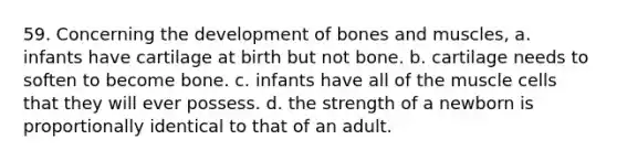 59. Concerning the development of bones and muscles, a. infants have cartilage at birth but not bone. b. cartilage needs to soften to become bone. c. infants have all of the muscle cells that they will ever possess. d. the strength of a newborn is proportionally identical to that of an adult.