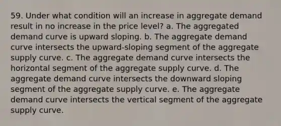 59. Under what condition will an increase in aggregate demand result in no increase in the price level? a. The aggregated demand curve is upward sloping. b. The aggregate demand curve intersects the upward-sloping segment of the aggregate supply curve. c. The aggregate demand curve intersects the horizontal segment of the aggregate supply curve. d. The aggregate demand curve intersects the downward sloping segment of the aggregate supply curve. e. The aggregate demand curve intersects the vertical segment of the aggregate supply curve.