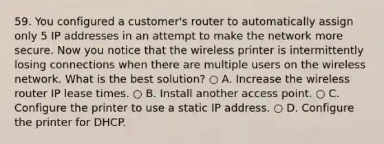 59. You configured a customer's router to automatically assign only 5 IP addresses in an attempt to make the network more secure. Now you notice that the wireless printer is intermittently losing connections when there are multiple users on the wireless network. What is the best solution? ○ A. Increase the wireless router IP lease times. ○ B. Install another access point. ○ C. Configure the printer to use a static IP address. ○ D. Configure the printer for DHCP.