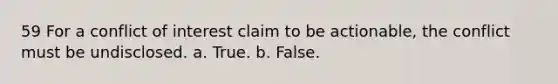 59 For a conflict of interest claim to be actionable, the conflict must be undisclosed. a. True. b. False.