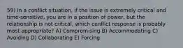 59) In a conflict situation, if the issue is extremely critical and time-sensitive, you are in a position of power, but the relationship is not critical, which conflict response is probably most appropriate? A) Compromising B) Accommodating C) Avoiding D) Collaborating E) Forcing