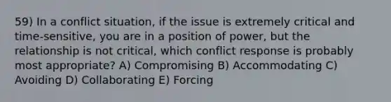 59) In a conflict situation, if the issue is extremely critical and time-sensitive, you are in a position of power, but the relationship is not critical, which conflict response is probably most appropriate? A) Compromising B) Accommodating C) Avoiding D) Collaborating E) Forcing