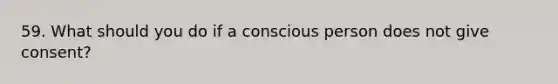 59. What should you do if a conscious person does not give consent?