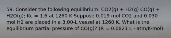 59. Consider the following equilibrium: CO2(g) + H2(g) CO(g) + H2O(g); Kc = 1.6 at 1260 K Suppose 0.019 mol CO2 and 0.030 mol H2 are placed in a 3.00-L vessel at 1260 K. What is the equilibrium partial pressure of CO(g)? (R = 0.0821 L · atm/K·mol)