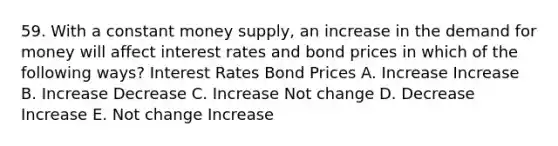 59. With a constant money supply, an increase in the demand for money will affect interest rates and bond prices in which of the following ways? Interest Rates Bond Prices A. Increase Increase B. Increase Decrease C. Increase Not change D. Decrease Increase E. Not change Increase