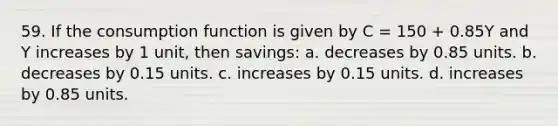 59. If the consumption function is given by C = 150 + 0.85Y and Y increases by 1 unit, then savings: a. decreases by 0.85 units. b. decreases by 0.15 units. c. increases by 0.15 units. d. increases by 0.85 units.