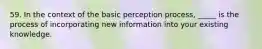 59. In the context of the basic perception process, _____ is the process of incorporating new information into your existing knowledge.