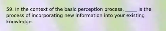 59. In the context of the basic perception process, _____ is the process of incorporating new information into your existing knowledge.