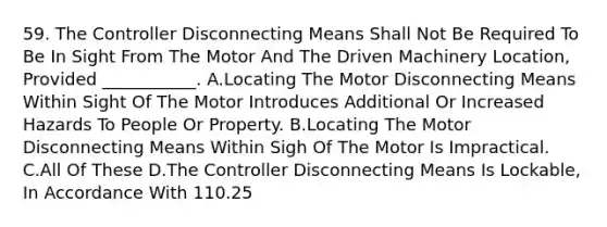 59. The Controller Disconnecting Means Shall Not Be Required To Be In Sight From The Motor And The Driven Machinery Location, Provided ___________. A.Locating The Motor Disconnecting Means Within Sight Of The Motor Introduces Additional Or Increased Hazards To People Or Property. B.Locating The Motor Disconnecting Means Within Sigh Of The Motor Is Impractical. C.All Of These D.The Controller Disconnecting Means Is Lockable, In Accordance With 110.25