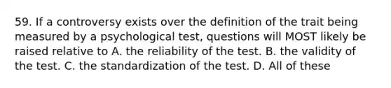 59. If a controversy exists over the definition of the trait being measured by a psychological test, questions will MOST likely be raised relative to A. the reliability of the test. B. the validity of the test. C. the standardization of the test. D. All of these