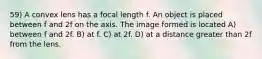 59) A convex lens has a focal length f. An object is placed between f and 2f on the axis. The image formed is located A) between f and 2f. B) at f. C) at 2f. D) at a distance greater than 2f from the lens.