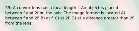 59) A convex lens has a focal length f. An object is placed between f and 2f on the axis. The image formed is located A) between f and 2f. B) at f. C) at 2f. D) at a distance <a href='https://www.questionai.com/knowledge/ktgHnBD4o3-greater-than' class='anchor-knowledge'>greater than</a> 2f from the lens.