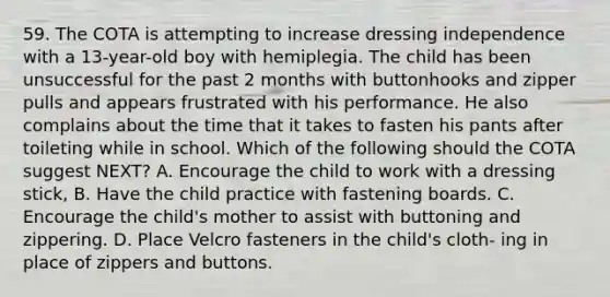 59. The COTA is attempting to increase dressing independence with a 13-year-old boy with hemiplegia. The child has been unsuccessful for the past 2 months with buttonhooks and zipper pulls and appears frustrated with his performance. He also complains about the time that it takes to fasten his pants after toileting while in school. Which of the following should the COTA suggest NEXT? A. Encourage the child to work with a dressing stick, B. Have the child practice with fastening boards. C. Encourage the child's mother to assist with buttoning and zippering. D. Place Velcro fasteners in the child's cloth- ing in place of zippers and buttons.