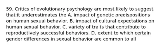 59. Critics of evolutionary psychology are most likely to suggest that it underestimates the A. impact of genetic predispositions on human sexual behavior. B. impact of cultural expectations on human sexual behavior. C. variety of traits that contribute to reproductively successful behaviors. D. extent to which certain gender differences in sexual behavior are common to all