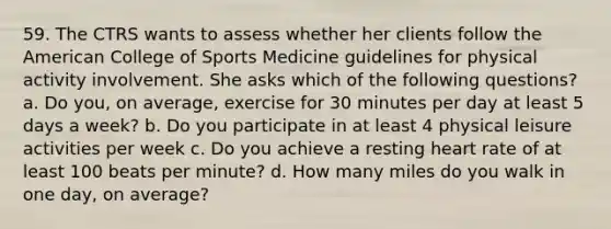 59. The CTRS wants to assess whether her clients follow the American College of Sports Medicine guidelines for physical activity involvement. She asks which of the following questions? a. Do you, on average, exercise for 30 minutes per day at least 5 days a week? b. Do you participate in at least 4 physical leisure activities per week c. Do you achieve a resting heart rate of at least 100 beats per minute? d. How many miles do you walk in one day, on average?