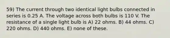 59) The current through two identical light bulbs connected in series is 0.25 A. The voltage across both bulbs is 110 V. The resistance of a single light bulb is A) 22 ohms. B) 44 ohms. C) 220 ohms. D) 440 ohms. E) none of these.