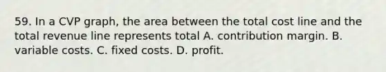 59. In a CVP graph, the area between the total cost line and the total revenue line represents total A. contribution margin. B. variable costs. C. fixed costs. D. profit.