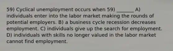 59) Cyclical unemployment occurs when 59) _______ A) individuals enter into the labor market making the rounds of potential employers. B) a business cycle recession decreases employment. C) individuals give up the search for employment. D) individuals with skills no longer valued in the labor market cannot find employment.