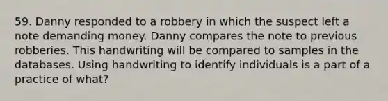 59. Danny responded to a robbery in which the suspect left a note demanding money. Danny compares the note to previous robberies. This handwriting will be compared to samples in the databases. Using handwriting to identify individuals is a part of a practice of what?