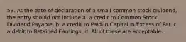 59. At the date of declaration of a small common stock dividend, the entry should not include a. a credit to Common Stock Dividend Payable. b. a credit to Paid-in Capital in Excess of Par. c. a debit to Retained Earnings. d. All of these are acceptable.