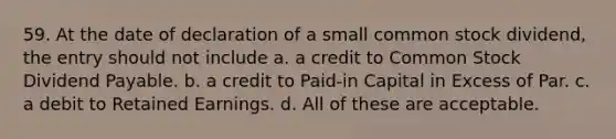 59. At the date of declaration of a small common stock dividend, the entry should not include a. a credit to Common Stock Dividend Payable. b. a credit to Paid-in Capital in Excess of Par. c. a debit to Retained Earnings. d. All of these are acceptable.