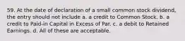 59. At the date of declaration of a small common stock dividend, the entry should not include a. a credit to Common Stock. b. a credit to Paid-in Capital in Excess of Par. c. a debit to Retained Earnings. d. All of these are acceptable.