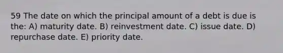 59 The date on which the principal amount of a debt is due is the: A) maturity date. B) reinvestment date. C) issue date. D) repurchase date. E) priority date.