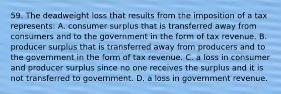 59. The deadweight loss that results from the imposition of a tax represents: A. consumer surplus that is transferred away from consumers and to the government in the form of tax revenue. B. producer surplus that is transferred away from producers and to the government in the form of tax revenue. C. a loss in consumer and producer surplus since no one receives the surplus and it is not transferred to government. D. a loss in government revenue.