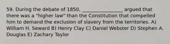 59. During the debate of 1850, _________________ argued that there was a "higher law" than the Constitution that compelled him to demand the exclusion of slavery from the territories. A) William H. Seward B) Henry Clay C) Daniel Webster D) Stephen A. Douglas E) Zachary Taylor