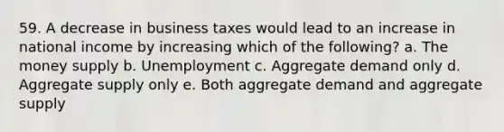 59. A decrease in business taxes would lead to an increase in national income by increasing which of the following? a. The money supply b. Unemployment c. Aggregate demand only d. Aggregate supply only e. Both aggregate demand and aggregate supply