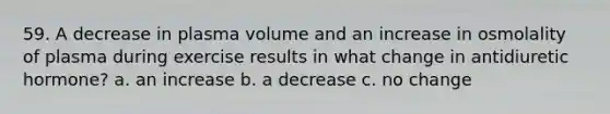 59. A decrease in plasma volume and an increase in osmolality of plasma during exercise results in what change in antidiuretic hormone? a. an increase b. a decrease c. no change