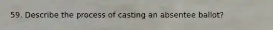 59. Describe the process of casting an absentee ballot?