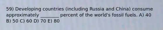 59) Developing countries (including Russia and China) consume approximately ________ percent of the world's fossil fuels. A) 40 B) 50 C) 60 D) 70 E) 80