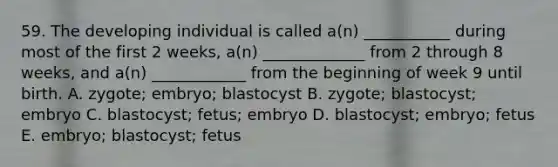 59. The developing individual is called a(n) ___________ during most of the first 2 weeks, a(n) _____________ from 2 through 8 weeks, and a(n) ____________ from the beginning of week 9 until birth. A. zygote; embryo; blastocyst B. zygote; blastocyst; embryo C. blastocyst; fetus; embryo D. blastocyst; embryo; fetus E. embryo; blastocyst; fetus