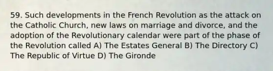 59. Such developments in the French Revolution as the attack on the Catholic Church, new laws on marriage and divorce, and the adoption of the Revolutionary calendar were part of the phase of the Revolution called A) The Estates General B) The Directory C) The Republic of Virtue D) The Gironde