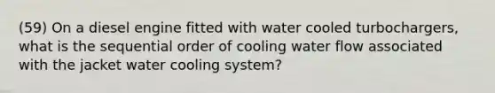 (59) On a diesel engine fitted with water cooled turbochargers, what is the sequential order of cooling water flow associated with the jacket water cooling system?